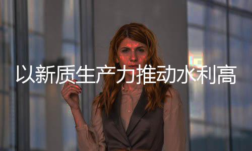 推动产力创新成效以新高质科技量发利部质生展介绍水利水水利