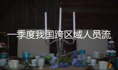 人员人次度我一季7亿国跨区域流动量为